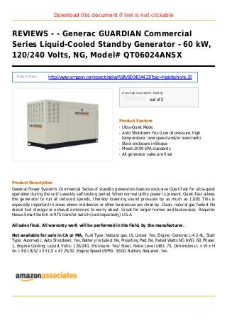 Download this document if link is not clickable
REVIEWS - - Generac GUARDIAN Commercial
Series Liquid-Cooled Standby Generator - 60 kW,
120/240 Volts, NG, Model# QT06024ANSX
Product Details :
http://www.amazon.com/exec/obidos/ASIN/B004OA423I?tag=hijabfashions-20
Average Customer Rating
out of 5
Product Feature
Ultra-Quiet Modeq
Auto Shutdown: Yes (Low oil pressure, highq
temperature, over speed and/or overcrank)
Steel enclosure in Bisqueq
Meets 2009 EPA standardsq
All generator sales are finalq
Product Description
Generac Power System's Commercial Series of standby generators feature exclusive Quiet-Test for ultra-quiet
operation during the unit's weekly self-testing period. When normal utility power is present, Quiet-Test allows
the generator to run at reduced speeds, thereby lowering sound pressure by as much as 12dB. This is
especially important in areas where residences or other businesses are close by. Clean, natural gas fueled. No
diesel fuel storage or exhaust emissions to worry about. Great for larger homes and businesses. Requires
Nexus Smart Switch or RTS transfer switch (sold separately) U.S.A.
All sales final. All warranty work will be performed in the field, by the manufacturer.
Not available for sale in CA or MA. Fuel Type: Natural gas, UL Listed: Yes, Engine: Generac L-4 2.4L, Start
Type: Automatic, Auto Shutdown: Yes, Battery Included: No, Mounting Pad: No, Rated Watts NG (kW): 60, Phase:
1, Engine Cooling: Liquid, Volts: 120/240, Enclosure: Yes/ Steel, Noise Level (dB): 73, Dimensions L x W x H
(in.): 88 19/32 x 33 1/2 x 47 25/32, Engine Speed (RPM): 3,600, Battery Required: Yes
 