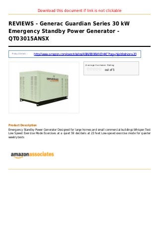 Download this document if link is not clickable
REVIEWS - Generac Guardian Series 30 kW
Emergency Standby Power Generator -
QT03015ANSX
Product Details :
http://www.amazon.com/exec/obidos/ASIN/B006WV2HKC?tag=hijabfashions-20
Average Customer Rating
out of 5
Product Description
Emergency Standby Power Generator Designed for large homes and small commercial buildings Whisper-Test
Low Speed Exercise Mode Exercises at a quiet 59 decibels at 23 feet Low-speed exercise mode for quieter
weekly tests
 