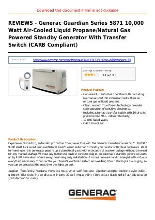 Download this document if link is not clickable
REVIEWS - Generac Guardian Series 5871 10,000
Watt Air-Cooled Liquid Propane/Natural Gas
Powered Standby Generator With Transfer
Switch (CARB Compliant)
Product Details :
http://www.amazon.com/exec/obidos/ASIN/B003IT76C0?tag=hijabfashions-20
Average Customer Rating
3.4 out of 5
Product Feature
Convenient, hands-free operation with no fueling.q
No manual start. No extension cords. Runs on
natural gas or liquid propane.
Clean, smooth True Power Technology providesq
safe operation of sensitive electronics.
Includes automatic transfer switch with 10 circuitsq
protected (NEMA 1, indoor rated only)
10,000 Rated Wattsq
CARB Compliantq
Product Description
Experience fast-acting, automatic protection from power loss with the Generac Guardian Series 5871 10,000 /
9,000 Watt Air-Cooled Propane/Natural Gas Powered Automatic Standby Generator with Steel Enclosure. Ideal
for home use, this generator powers up automatically and within seconds of a power outage without the need
for any manual startup. Without any buttons to push or cords to plug in, an automatic standby generator starts
up by itself even when you're away! Featuring easy installation, it comes pre-wired and packaged with virtually
everything necessary to connect to your home's electrical system and existing LP or natural gas fuel supply, so
you can be protected the next time the lights go out.
.caption {font-family: Verdana, Helvetica neue, Arial, serif;font-size: 10px;font-weight: bold;font-style: italic;}
ul.indent {list-style: inside disc;text-indent: 20px;} img.withlink {border:1px black solid;} a.nodecoration
{text-decoration: none}
 