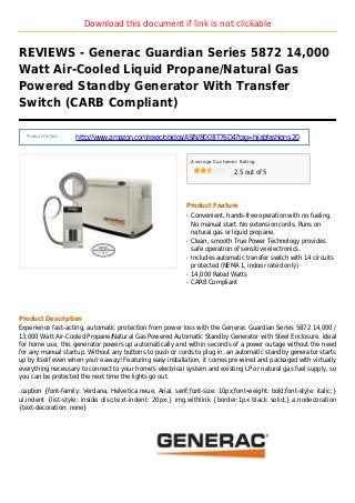 Download this document if link is not clickable
REVIEWS - Generac Guardian Series 5872 14,000
Watt Air-Cooled Liquid Propane/Natural Gas
Powered Standby Generator With Transfer
Switch (CARB Compliant)
Product Details :
http://www.amazon.com/exec/obidos/ASIN/B003IT76D4?tag=hijabfashions-20
Average Customer Rating
2.5 out of 5
Product Feature
Convenient, hands-free operation with no fueling.q
No manual start. No extension cords. Runs on
natural gas or liquid propane.
Clean, smooth True Power Technology providesq
safe operation of sensitive electronics.
Includes automatic transfer switch with 14 circuitsq
protected (NEMA 1, indoor rated only)
14,000 Rated Wattsq
CARB Compliantq
Product Description
Experience fast-acting, automatic protection from power loss with the Generac Guardian Series 5872 14,000 /
13,000 Watt Air-Cooled Propane/Natural Gas Powered Automatic Standby Generator with Steel Enclosure. Ideal
for home use, this generator powers up automatically and within seconds of a power outage without the need
for any manual startup. Without any buttons to push or cords to plug in, an automatic standby generator starts
up by itself even when you're away! Featuring easy installation, it comes pre-wired and packaged with virtually
everything necessary to connect to your home's electrical system and existing LP or natural gas fuel supply, so
you can be protected the next time the lights go out.
.caption {font-family: Verdana, Helvetica neue, Arial, serif;font-size: 10px;font-weight: bold;font-style: italic;}
ul.indent {list-style: inside disc;text-indent: 20px;} img.withlink {border:1px black solid;} a.nodecoration
{text-decoration: none}
 