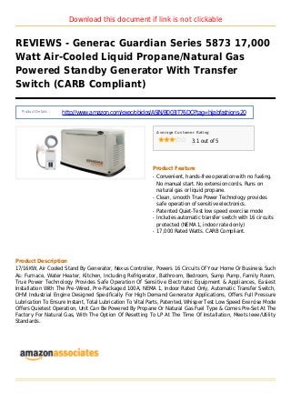 Download this document if link is not clickable
REVIEWS - Generac Guardian Series 5873 17,000
Watt Air-Cooled Liquid Propane/Natural Gas
Powered Standby Generator With Transfer
Switch (CARB Compliant)
Product Details :
http://www.amazon.com/exec/obidos/ASIN/B003IT76DO?tag=hijabfashions-20
Average Customer Rating
3.1 out of 5
Product Feature
Convenient, hands-free operation with no fueling.q
No manual start. No extension cords. Runs on
natural gas or liquid propane.
Clean, smooth True Power Technology providesq
safe operation of sensitive electronics.
Patented Quiet-Test low speed exercise modeq
Includes automatic transfer switch with 16 circuitsq
protected (NEMA 1, indoor rated only)
17,000 Rated Watts. CARB Compliant.q
Product Description
17/16KW, Air Cooled Stand By Generator, Nexus Controller, Powers 16 Circuits Of Your Home Or Business Such
As: Furnace, Water Heater, Kitchen, Including Refrigerator, Bathroom, Bedroom, Sump Pump, Family Room,
True Power Technology Provides Safe Operation Of Sensitive Electronic Equipment & Appliances, Easiest
Installation With The Pre-Wired, Pre-Packaged 100A, NEMA 1, Indoor Rated Only, Automatic Transfer Switch,
OHVI Industrial Engine Designed Specifically For High Demand Generator Applications, Offers Full Pressure
Lubrication To Ensure Instant, Total Lubrication To Vital Parts, Patented, Whisper Test Low Speed Exercise Mode
Offers Quietest Operation, Unit Can Be Powered By Propane Or Natural Gas Fuel Type & Comes Pre-Set At The
Factory For Natural Gas, With The Option Of Resetting To LP At The Time Of Installation, Meets Ieee/Utility
Standards.
 