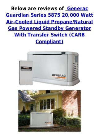 Below are reviews of Generac
Guardian Series 5875 20,000 Watt
Air-Cooled Liquid Propane/Natural
Gas Powered Standby Generator
With Transfer Switch (CARB
Compliant)
 