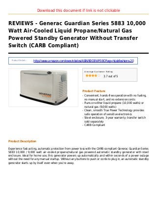 Download this document if link is not clickable
REVIEWS - Generac Guardian Series 5883 10,000
Watt Air-Cooled Liquid Propane/Natural Gas
Powered Standby Generator Without Transfer
Switch (CARB Compliant)
Product Details :
http://www.amazon.com/exec/obidos/ASIN/B003IWYS9Q?tag=hijabfashions-20
Average Customer Rating
3.7 out of 5
Product Feature
Convenient, hands-free operation with no fueling,q
no manual start, and no extension cords
Runs on either liquid propane (10,000 watts) orq
natural gas (9,000 watts)
Clean, smooth True Power Technology providesq
safe operation of sensitive electronics
Steel enclosure; 3-year warranty; transfer switchq
sold separately
CARB Compliantq
Product Description
Experience fast-acting, automatic protection from power loss with the CARB-compliant Generac Guardian Series
5883 10,000 / 9,000 watt air-cooled propane/natural gas powered automatic standby generator with steel
enclosure. Ideal for home use, this generator powers up automatically and within seconds of a power outage
without the need for any manual startup. Without any buttons to push or cords to plug in, an automatic standby
generator starts up by itself even when you're away.
 