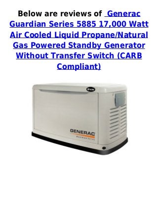 Below are reviews of Generac
Guardian Series 5885 17,000 Watt
Air Cooled Liquid Propane/Natural
Gas Powered Standby Generator
Without Transfer Switch (CARB
Compliant)
 