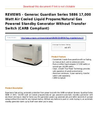 Download this document if link is not clickable
REVIEWS - Generac Guardian Series 5886 17,000
Watt Air Cooled Liquid Propane/Natural Gas
Powered Standby Generator Without Transfer
Switch (CARB Compliant)
Product Details :
http://www.amazon.com/exec/obidos/ASIN/B003JH8R9W?tag=hijabfashions-20
Average Customer Rating
out of 5
Product Feature
Convenient, hands-free operation with no fueling,q
no manual start, and no extension cords
Runs on either liquid propane (17,000 watts) orq
natural gas (16,000 watts)
Clean, smooth True Power Technology providesq
safe operation of sensitive electronics
Aluminum enclosure; 3-year warranty; transferq
switch sold separately
CARB Compliantq
Product Description
Experience fast-acting, automatic protection from power loss with the CARB-compliant Generac Guardian Series
5886 17,000 / 16,000 watt air-cooled propane/natural gas powered automatic standby generator with
aluminum enclosure. Ideal for home use, this generator powers up automatically and within seconds of a power
outage without the need for any manual startup. Without any buttons to push or cords to plug in, an automatic
standby generator starts up by itself even when you're away.
 