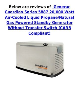 Below are reviews of Generac
Guardian Series 5887 20,000 Watt
Air-Cooled Liquid Propane/Natural
Gas Powered Standby Generator
Without Transfer Switch (CARB
Compliant)
 