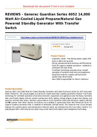 Download this document if link is not clickable
REVIEWS - Generac Guardian Series 6052 14,000
Watt Air-Cooled Liquid Propane/Natural Gas
Powered Standby Generator With Transfer
Switch
Product Details :
http://www.amazon.com/exec/obidos/ASIN/B004YWR6D4?tag=hijabfashions-20
Average Customer Rating
3.8 out of 5
Product Feature
Automatic, hands - free backup power supply thatq
kicks in within ten seconds
Sturdy, galvanneal steel enclosure with RhinoCoatq
finish for superior weather protection , modeled to
withstand 150 mph winds
TruePower technology provides clean, smoothq
operation of sensitive electronics and appliances
QuietTest mode for a weekly self-test that?sq
quieter than other brands
Non-CARB Compliant/Not For Sale In Californiaq
Product Description
Generac 6052 14/13,000 Watt Air-Cooled Standby Generator with Steel Enclosure allows for 24/7 Automatic
Power Protection. The pre-packaged, pre-wired air-cooled automatic standby generators feature True Power
technology for confident operation of sensitive electronic equipment and appliances and the Nexus Controller
with user-friendly digital controls, remote maintenance LEDs, battery voltage display, engine hour display, and
external common fault alarm. Another unique feature is the QuietTest mode that allows for weekly self-test
that�s quieter than other brands. Enclosures are available in galvanized steel with RhinoCoat finish for
superior weather protection that is modeled to withstand 150mph winds. The external main circuit breaker
displays the systems status and maintenance intervals which are monitored by the hour meter monitor. It is
prepackaged with a 200 Amp service rated nexus smart switch with digital load management technology.
 