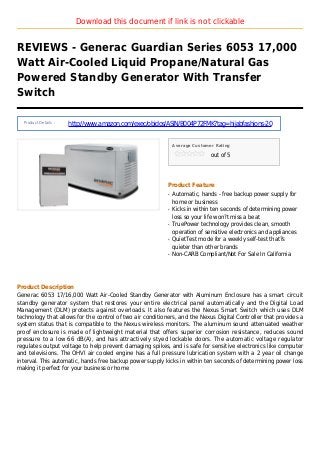 Download this document if link is not clickable
REVIEWS - Generac Guardian Series 6053 17,000
Watt Air-Cooled Liquid Propane/Natural Gas
Powered Standby Generator With Transfer
Switch
Product Details :
http://www.amazon.com/exec/obidos/ASIN/B004P72FMK?tag=hijabfashions-20
Average Customer Rating
out of 5
Product Feature
Automatic, hands - free backup power supply forq
home or business
Kicks in within ten seconds of determining powerq
loss so your life won?t miss a beat
TruePower technology provides clean, smoothq
operation of sensitive electronics and appliances
QuietTest mode for a weekly self-test that?sq
quieter than other brands
Non-CARB Compliant/Not For Sale In Californiaq
Product Description
Generac 6053 17/16,000 Watt Air-Cooled Standby Generator with Aluminum Enclosure has a smart circuit
standby generator system that restores your entire electrical panel automatically and the Digital Load
Management (DLM) protects against overloads. It also features the Nexus Smart Switch which uses DLM
technology that allows for the control of two air conditioners, and the Nexus Digital Controller that provides a
system status that is compatible to the Nexus wireless monitors. The aluminum sound attenuated weather
proof enclosure is made of lightweight material that offers superior corrosion resistance, reduces sound
pressure to a low 66 dB(A), and has attractively styed lockable doors. The automatic voltage regulator
regulates output voltage to help prevent damaging spikes, and is safe for sensitive electronics like computer
and televisions. The OHVI air cooled engine has a full pressure lubrication system with a 2 year oil change
interval. This automatic, hands free backup power supply kicks in within ten seconds of determining power loss
making it perfect for your business or home
 
