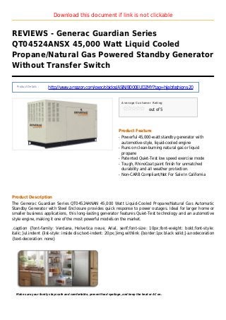 Download this document if link is not clickable
REVIEWS - Generac Guardian Series
QT04524ANSX 45,000 Watt Liquid Cooled
Propane/Natural Gas Powered Standby Generator
Without Transfer Switch
Product Details :
http://www.amazon.com/exec/obidos/ASIN/B000EUD2MY?tag=hijabfashions-20
Average Customer Rating
out of 5
Product Feature
Powerful 45,000-watt standby generator withq
automotive-style, liquid-cooled engine
Runs on clean-burning natural gas or liquidq
propane
Patented Quiet-Test low speed exercise modeq
Tough, RhinoCoat paint finish for unmatchedq
durability and all weather protection.
Non-CARB Compliant/Not For Sale In Californiaq
Product Description
The Generac Guardian Series QT04524ANAN 45,000 Watt Liquid-Cooled Propane/Natural Gas Automatic
Standby Generator with Steel Enclosure provides quick response to power outages. Ideal for larger home or
smaller business applications, this long-lasting generator features Quiet-Test technology and an automotive
style engine, making it one of the most powerful models on the market.
.caption {font-family: Verdana, Helvetica neue, Arial, serif;font-size: 10px;font-weight: bold;font-style:
italic;}ul.indent {list-style: inside disc;text-indent: 20px;}img.withlink {border:1px black solid;}a.nodecoration
{text-decoration: none}
Make sure your family stays safe and comfortable, prevent food spoilage, and keep the heat or AC on.
 