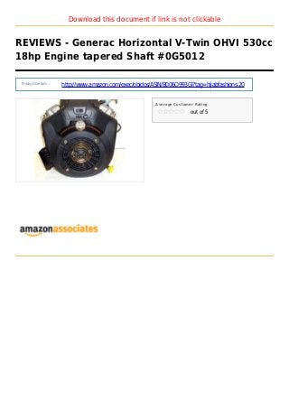 Download this document if link is not clickable
REVIEWS - Generac Horizontal V-Twin OHVI 530cc
18hp Engine tapered Shaft #0G5012
Product Details :
http://www.amazon.com/exec/obidos/ASIN/B006O993GI?tag=hijabfashions-20
Average Customer Rating
out of 5
 