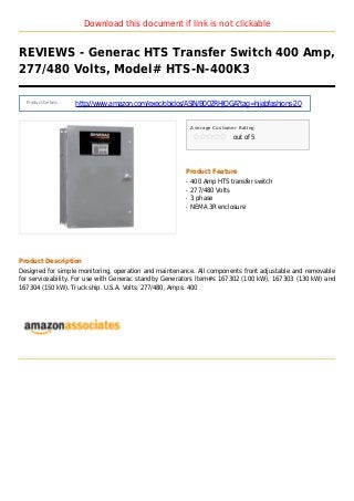 Download this document if link is not clickable
REVIEWS - Generac HTS Transfer Switch 400 Amp,
277/480 Volts, Model# HTS-N-400K3
Product Details :
http://www.amazon.com/exec/obidos/ASIN/B002RHJOGA?tag=hijabfashions-20
Average Customer Rating
out of 5
Product Feature
400 Amp HTS transfer switchq
277/480 Voltsq
3 phaseq
NEMA 3R enclosureq
Product Description
Designed for simple monitoring, operation and maintenance. All components front adjustable and removable
for serviceability. For use with Generac standby Generators Item#s 167302 (100 kW), 167303 (130 kW) and
167304 (150 kW). Truck ship. U.S.A. Volts: 277/480, Amps: 400
 