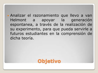    Analizar el razonamiento que llevo a van
    Helmont     a   apoyar    la  generación
    espontanea, a través de la realización de
    su experimento, para que pueda servirle a
    futuros estudiantes en la comprensión de
    dicha teoría.




                 Objetivo
 