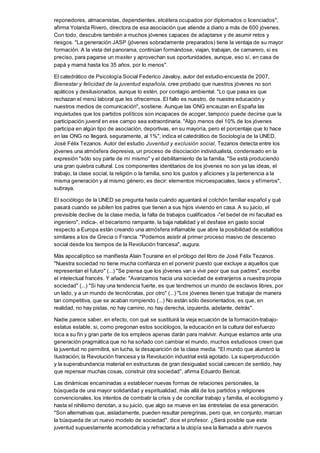 reponedores, almacenistas, dependientes, etcétera ocupados por diplomados o licenciados",
afirma Yolanda Rivero, directora de esa asociación que atiende a diario a más de 600 jóvenes.
Con todo, descubre también a muchos jóvenes capaces de adaptarse y de asumir retos y
riesgos. "La generación JASP (jóvenes sobradamente preparados) tiene la ventaja de su mayor
formación. A la vista del panorama, continúan formándose, viajan, trabajan, de camarero, si es
preciso, para pagarse un master y aprovechan sus oportunidades, aunque, eso sí, en casa de
papá y mamá hasta los 35 años, por lo menos".
El catedrático de Psicología Social Federico Javaloy, autor del estudio-encuesta de 2007,
Bienestar y felicidad de la juventud española, cree probado que nuestros jóvenes no son
apáticos y desilusionados, aunque lo estén, por contagio ambiental. "Lo que pasa es que
rechazan el menú laboral que les ofrecemos. El fallo es nuestro, de nuestra educación y
nuestros medios de comunicación", sostiene. Aunque las ONG encauzan en España las
inquietudes que los partidos políticos son incapaces de acoger, tampoco puede decirse que la
participación juvenil en ese campo sea extraordinaria. "Algo menos del 10% de los jóvenes
participa en algún tipo de asociación, deportivas, en su mayoría, pero el porcentaje que lo hace
en las ONG no llegará, seguramente, al 1%", indica el catedrático de Sociología de la UNED,
José Félix Tezanos. Autor del estudio Juventud y exclusión social, Tezanos detecta entre los
jóvenes una atmósfera depresiva, un proceso de disociación individualista, condensado en la
expresión "sólo soy parte de mí mismo" y el debilitamiento de la familia. "Se está produciendo
una gran quiebra cultural. Los componentes identitarios de los jóvenes no son ya las ideas, el
trabajo, la clase social, la religión o la familia, sino los gustos y aficiones y la pertenencia a la
misma generación y al mismo género; es decir: elementos microespaciales, laxos y efímeros",
subraya.
El sociólogo de la UNED se pregunta hasta cuándo aguantará el colchón familiar español y qué
pasará cuando se jubilen los padres que tienen a sus hijos viviendo en casa. A su juicio, el
previsible declive de la clase media, la falta de trabajos cualificados -"el bedel de mi facultad es
ingeniero", indica-, el becarismo rampante, la baja natalidad y el desfase en gasto social
respecto a Europa están creando una atmósfera inflamable que abre la posibilidad de estallidos
similares a los de Grecia o Francia. "Podemos asistir al primer proceso masivo de descenso
social desde los tiempos de la Revolución francesa", augura.
Más apocalíptico se manifiesta Alain Touraine en el prólogo del libro de José Félix Tezanos.
"Nuestra sociedad no tiene mucha confianza en el porvenir puesto que excluye a aquellos que
representan el futuro" (...) "Se piensa que los jóvenes van a vivir peor que sus padres", escribe
el intelectual francés. Y añade: "Avanzamos hacia una sociedad de extranjeros a nuestra propia
sociedad" (...) "Si hay una tendencia fuerte, es que tendremos un mundo de esclavos libres, por
un lado, y a un mundo de tecnócratas, por otro" (...) "Los jóvenes tienen que trabajar de manera
tan competitiva, que se acaban rompiendo (...) No están sólo desorientados, es que, en
realidad, no hay pistas, no hay camino, no hay derecha, izquierda, adelante, detrás".
Nadie parece saber, en efecto, con qué se sustituirá la vieja ecuación de la formación-trabajo-
estatus estable, si, como pregonan estos sociólogos, la educación en la cultura del esfuerzo
toca a su fin y gran parte de los empleos apenas darán para malvivir. Aunque estamos ante una
generación pragmática que no ha soñado con cambiar el mundo, muchos estudiosos creen que
la juventud no permitirá, sin lucha, la desaparición de la clase media. "El mundo que alumbró la
Ilustración, la Revolución francesa y la Revolución industrial está agotado. La superproducción
y la superabundancia material en estructuras de gran desigualad social carecen de sentido, hay
que repensar muchas cosas, construir otra sociedad", afirma Eduardo Bericat.
Las dinámicas encaminadas a establecer nuevas formas de relaciones personales, la
búsqueda de una mayor solidaridad y espiritualidad, más allá de los partidos y religiones
convencionales, los intentos de combatir la crisis y de conciliar trabajo y familia, el ecologismo y
hasta el nihilismo denotan, a su juicio, que algo se mueve en las entretelas de esa generación.
"Son alternativas que, aisladamente, pueden resultar peregrinas, pero que, en conjunto, marcan
la búsqueda de un nuevo modelo de sociedad", dice el profesor. ¿Será posible que esta
juventud supuestamente acomodaticia y refractaria a la utopía sea la llamada a abrir nuevos
 