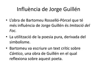 Influència de Jorge Guillén
• L’obra de Bartomeu Rosselló-Pòrcel que té
  més influència de Jorge Guillén és Imitació del
  Foc.
• La utilització de la poesia pura, derivada del
  simbolisme.
• Bartomeu va escriure un text crític sobre
  Cántico, una obra de Guillén en el qual
  reflexiona sobre aquest poeta.
 