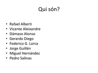 Qui són?

•   Rafael Alberti
•   Vicente Aleixandre
•   Dámaso Alonso
•   Gerardo Diego
•   Federico G. Lorca
•   Jorge Guillén
•   Miguel Hernández
•   Pedro Salinas
 