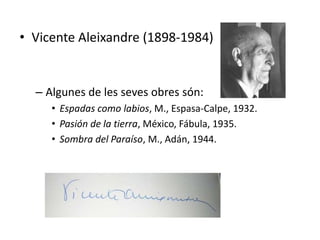 • Vicente Aleixandre (1898-1984)


  – Algunes de les seves obres són:
     • Espadas como labios, M., Espasa-Calpe, 1932.
     • Pasión de la tierra, México, Fábula, 1935.
     • Sombra del Paraíso, M., Adán, 1944.
 