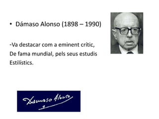 • Dámaso Alonso (1898 – 1990)

-Va destacar com a eminent crític,
De fama mundial, pels seus estudis
Estilístics.
 