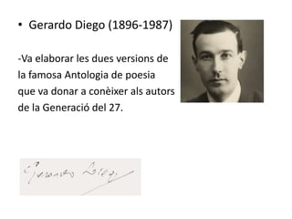 • Gerardo Diego (1896-1987)

-Va elaborar les dues versions de
la famosa Antologia de poesia
que va donar a conèixer als autors
de la Generació del 27.
 
