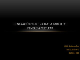NOM: Guillermo Toro
DATA: 28/042017
CURS: 4 ESO
GENERACIÓ D’ELECTRICITAT A PARTIR DE
L’ENERGIA NUCLEAR
 