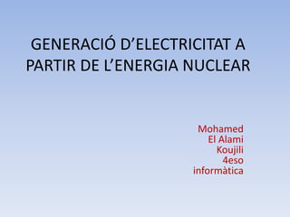 GENERACIÓ D’ELECTRICITAT A
PARTIR DE L’ENERGIA NUCLEAR
Mohamed
El Alami
Koujili
4eso
informàtica
 