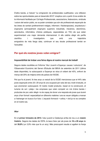 6
D’altra banda, a l’estudi “La emigración de profesionales cualificados: una reflexion
sobre las oportunidades para el desarrollo 2012” s’explica com a partir d'una anàlisi de
la informació facilitada per Col·legis Professionals, associacions, federacions, sindicats
i actors del sector públic, es va poder constatar que són els professionals espanyols de
les àrees de sanitat (preferentment metges, infermers i fisioterapeutes), arquitectura i
enginyeria (principalment enginyers superiors industrials, mecànics, electrònics,
aeronàutics, informàtics, d'obres públiques, especialistes en TIC) els que estan
experimentant una major demanda internacional. A ells caldria afegir els perfils
científics i investigadors que amb una trajectòria
emigratòria de més llarga data, continuen el seu èxode professional també en
l'actualitat.
Per què els nostres joves volen emigrar?
Impossibilitat de trobar una feina digna al nostre mercat de treball
Segons dades recollides en l'informe “Atur Juvenil a Espanya: causes i solucions”, de
l'Observatori Econòmic del Servei d'Estudis del BBVA de setembre de 2011 (última
dada disponible), la subocupació a Espanya se situa al voltant del 45%, enfront de
menys del 20% de mitjana entre els països de l'OCDE.
Pel que fa al jovent, fa tres anys un estudi de la OCDE mencionava que el 44% dels
joves espanyols entre 25 i 29 anys té una ocupació per sota del seu nivell d’estudis, el
que anomenen subocupació. El nostre model productiu -basat en la construcció, el
turisme de sol i platja i les empreses que volen competir en mà d’obra barata i
productes de poc valor afegit- no és capaç de donar una resposta als joves que durant
anys s’han format i especialitzat en diferents matèries i ara es veuen obligats a marxar
a l’estranger en busca d’un futur. L’equació formació + esforç = èxit ja no es compleix
en el nostre cas.
Atur
En el primer trimestre de 2013, l’atur juvenil a Catalunya arriba de nou a un màxim
històric. Segons les dades de l’EPA, la taxa d’atur per als joves de 16 a 29 anys és
del 39,9% (un 3,9% més que fa un any). Més preocupant resulta si agafem la franja
 