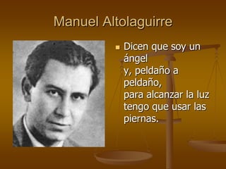 Manuel Altolaguirre
            Dicen que soy un
             ángel
             y, peldaño a
             peldaño,
             para alcanzar la luz
             tengo que usar las
             piernas.
 