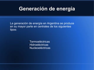 Generación de energía
La generación de energía en Argentina se produce
en su mayor parte en centrales de los siguientes
tipos:
●Termoeléctricas
●Hidroeléctricas
●Nucleoeléctricas
 