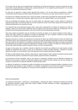 En el cuarto paso se sigue con la implementación del algoritmo de Kruskal para determinar el árbol de expansión de costo
mínimo dado un grafo ponderado no dirigido, dado u grafo ponderado G= (V, A), el algoritmo parte del grafo G`= (V, Ø). Cada
vértice es una componente convexa en sí misma.
En cada caso de ejecución se elige la arista, siguiendo este proceso: si se une dos aristas que pertenecen a distintas
componentes conexas entonces se añade el árbol de expansión G’; en otro caso no se coge, ya que formaría un ciclo en G’.
Se continúa con el algoritmo de Kruskal; sea T conjunto de aristas, el lugar donde se guardarán las aristas del árbol. Mientras T
contenga menos n -1 aristas hacer lo siguiente, elegir la arista, borrar (v,w), después añadir (v,w) si es conveniente.
Entre las necesidades del algoritmo están que las aristas deben ser ordenadas, según el coste, además se necesita de
operaciones para saber si dos vértices están en la misma componente conexa. Como último requisito está la relación de dos
vértices pertenecientes a una componente conexa.
En la siguiente fase del procedimiento general está el sexto paso la generación de variantes de trayectoria de redes de
malladas, a partir de la red de mayor cantidad de ciclos se analiza el hecho de eliminar aristas que no pertenezcan a la red
priorizada. Esta acción garantiza la obtención uniforme de circuitos de la red mallada según perímetros.
Para esto se aplican los algoritmos para los recorridos de recorridos de grafos, así se calcula la distancia mínima desde un
vértice dado hasta cualquier otro, aplicando el principio de optimalidad. De aquí se generan variantes de redes cerradas
mientras no se obtenga un vértice del grafo que su grado sea menor a 2.0.
Siguiendo el proceso se continúa con la generación de soluciones de diseño que resultan próximas al criterio de eficiencia del
que realiza la tarea, este procedimiento se base en buscar entre todas las alternativas generadas encontrar la más apropiada
para que cumpla con los requisitos en el problema u optimización de las redes tratadas. Para lograr una mejora en la elección
de la alternativa hay que aplicar el método de integración de variables, primero se obtiene una cadena con tantos dígitos como
tramos halla, donde cada dígito codifica el diámetro a utilizar en el tramo correspondiente.
Se sigue con dos pasos más, el penúltimo trata de la selección de la solución que satisface de la mejor manera el criterio
completo de preferencias del usuario, a partir de la culminación de todas las fases anteriores y mediante las gráficas
respectivas se llega a la correcta elección de la mejor alternativa para el problema planteado de malladas.
Por último se debe elaborar planos, informes y datos técnicos, luego de elegir la mejor variante se empieza el proceso donde
se documentan las prácticas y resultados de la tarea realizada, siguiendo formatos ya establecido.
Las conclusiones del tema abordado, cabe en que aporta un compromiso razonable entre los diferentes indicadores de
eficiencia de la red según su destino, los programas utilizados para el diseño de redes cerradas, que han sido revisados se
cumplen en el cálculo de una trayectoria definida sin realizar procesos extras.
La utilización de algoritmos en problemas de grafos y las gráficas de las variantes de trayectoria facilitan al diseñador la toma
de decisiones para conseguir el mejor resultado; se ha logrado la integración de buena forma del conjunto de opciones y
procesos que conllevaron la investigación y la consecución de los resultados los mismo que fueron favorables.

Referencias bibliográficas
J.R. Hechavarría Hernández, J. Arzola Ruiz, E. Escofet Batista, L. Rodríguez Gil. (2007). Generación automática de variantes
de trayectorias aplicada al diseño óptimo bajo criterios múltiples de redes hidráulicas de abasto. www.redalyc.org. Ing.
Mecánica, vol 10, núm. 2, pp 71-78.

3

 