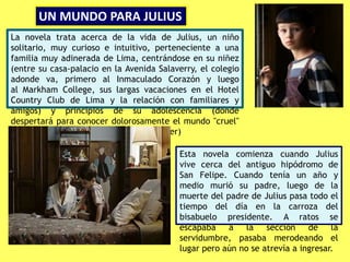 UN MUNDO PARA JULIUS
Esta novela comienza cuando Julius
vive cerca del antiguo hipódromo de
San Felipe. Cuando tenía un año y
medio murió su padre, luego de la
muerte del padre de Julius pasa todo el
tiempo del día en la carroza del
bisabuelo presidente. A ratos se
escapaba a la sección de la
servidumbre, pasaba merodeando el
lugar pero aún no se atrevía a ingresar.
La novela trata acerca de la vida de Julius, un niño
solitario, muy curioso e intuitivo, perteneciente a una
familia muy adinerada de Lima, centrándose en su niñez
(entre su casa-palacio en la Avenida Salaverry, el colegio
adonde va, primero al Inmaculado Corazón y luego
al Markham College, sus largas vacaciones en el Hotel
Country Club de Lima y la relación con familiares y
amigos) y principios de su adolescencia (donde
despertará para conocer dolorosamente el mundo "cruel"
de los adultos al que nunca pudo entender)
 