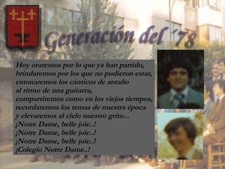Hoy oraremos por lo que ya han partido, brindaremos por los que no pudieron estar, entonaremos los cánticos de antaño  al ritmo de una guitarra, compartiremos como en los viejos tiempos, recordaremos los temas de nuestra época y elevaremos al cielo nuestro grito... ¡Notre Dame, belle joie..! ¡Notre Dame, belle joie..! ¡Notre Dame, belle joie..! ¡Colegio Notre Dame..! 