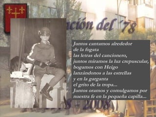 Juntos cantamos alrededor  de la fogata las letras del cancionero, juntos miramos la luz crepuscular, bogamos con Heigo  lanzándonos a las estrellas y en la garganta  el grito de la tropa... Juntos oramos y comulgamos por  nuestra fe en la pequeña capilla... 