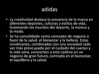 adidas
• La creatividad destaca la presencia de la marca en
diferentes deportes, culturas y estilos de vida,
fusionando los mundos del deporte, la música y
la moda.
• Se ha consolidado como concepto de negocio a
favor de la salud, el bienestar y la belleza. Estas
condiciones, combinadas con una sociedad cada
vez más preocupada por el cuidado del cuerpo y
la vida sana, convierten a esta cadena en un
negocio de gran futuro, centrado en el bienestar,
el equilibrio y la salud.
 