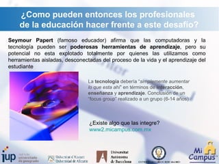 ¿Como pueden entonces los profesionales de la educación hacer frente a este desafío? Seymour Papert  (famoso educador) afirma que las computadoras y la tecnología pueden ser  poderosas herramientas de aprendizaje , pero su potencial no esta explotado totalmente por quienes las utilizamos como herramientas aisladas, desconectadas del proceso de la vida y el aprendizaje del estudiante La  tecnología  debería “ simplemente aumentar lo que esta ahí ” en términos de  interacción ,  enseñanza  y  aprendizaje . Conclusión de un “focus group” realizado a un grupo (6-14 años) ¿Existe algo que las integre?  www2. micampus.com.mx   