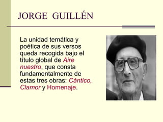 JORGE GUILLÉN

La unidad temática y
poética de sus versos
queda recogida bajo el
título global de Aire
nuestro, que consta
fundamentalmente de
estas tres obras: Cántico,
Clamor y Homenaje.
 