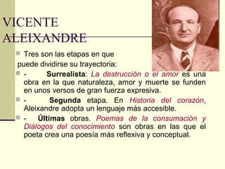 VICENTE
ALEIXANDRE
  Tres son las etapas en que
 puede dividirse su trayectoria:
  -      Surrealista: La destrucción o el amor es una
   obra en la que naturaleza, amor y muerte se funden
   en unos versos de gran fuerza expresiva.
  -       Segunda etapa. En Historia del corazón,
   Aleixandre adopta un lenguaje más accesible.
  -   Últimas obras. Poemas de la consumación y
   Diálogos del conocimiento son obras en las que el
   poeta crea una poesía más reflexiva y conceptual.
 