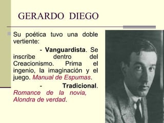 GERARDO DIEGO
 Su poética tuvo una doble
 vertiente:
          - Vanguardista. Se
 inscribe      dentro      del
 Creacionismo.     Prima    el
 ingenio, la imaginación y el
 juego. Manual de Espumas.
          -       Tradicional.
 Romance de la novia,
 Alondra de verdad.
 