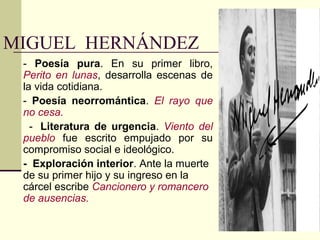 MIGUEL HERNÁNDEZ
 - Poesía pura. En su primer libro,
 Perito en lunas, desarrolla escenas de
 la vida cotidiana.
 - Poesía neorromántica. El rayo que
 no cesa.
   - Literatura de urgencia. Viento del
 pueblo fue escrito empujado por su
 compromiso social e ideológico.
 - Exploración interior. Ante la muerte
 de su primer hijo y su ingreso en la
 cárcel escribe Cancionero y romancero
 de ausencias.
 