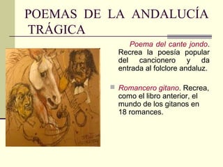 POEMAS DE LA ANDALUCÍA
TRÁGICA
               Poema del cante jondo.
            Recrea la poesía popular
            del cancionero y da
            entrada al folclore andaluz.

           Romancero gitano. Recrea,
            como el libro anterior, el
            mundo de los gitanos en
            18 romances.
 
