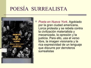 POESÍA SURREALISTA

        Poeta en Nueva York. Agobiado
         por la gran ciudad americana,
         Lorca protesta y se rebela contra
         la civilización materialista y
         mecanizada, la opresión y la
         justicia. Para ello, usa el verso
         libre, la imagen visionaria y la
         rica expresividad de un lenguaje
         que discurre por derroteros
         surrealistas
 