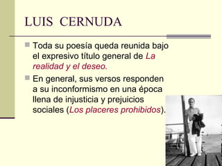 LUIS CERNUDA
 Toda su poesía queda reunida bajo
  el expresivo título general de La
  realidad y el deseo.
 En general, sus versos responden
  a su inconformismo en una época
  llena de injusticia y prejuicios
  sociales (Los placeres prohibidos).
 
