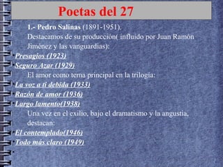 Poetas del 27
1.- Pedro Salinas (1891-1951).
Destacamos de su producción( influído por Juan Ramón
Jiménez y las vanguardias):
•Presagios (1923)
•Seguro Azar (1929)
El amor como tema principal en la trilogía:
•La voz a ti debida (1933)
•Razón de amor (1936)
•Largo lamento(1938)
Una vez en el exilio, bajo el dramatismo y la angustia,
destacan:
•El contemplado(1946)
•Todo más claro (1949)
•
 