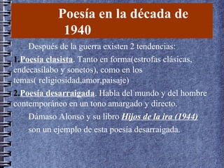 Poesía en la década de
1940
Después de la guerra existen 2 tendencias:
1.Poesía clasista. Tanto en forma(estrofas clásicas,
endecasílabo y sonetos), como en los
temas( religiosidad,amor,paisaje)
2.Poesía desarraigada. Habla del mundo y del hombre
contemporáneo en un tono amargado y directo.
Dámaso Alonso y su libro Hijos de la ira (1944)
son un ejemplo de esta poesía desarraigada.
 