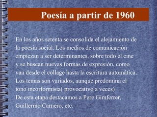 Poesía a partir de 1960
En los años setenta se consolida el alejamiento de
la poesía social. Los medios de comunicación
empiezan a ser determinantes, sobre todo el cine
y se buscan nuevas formas de expresión, como
van desde el collage hasta la escritura automática.
Los temas son variados, aunque predomina el
tono incorformista( provocativo a veces)
De esta etapa destacamos a Pere Gimferrer,
Guillermo Carnero, etc.
 