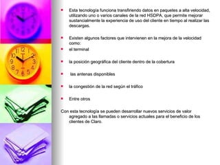 Esta tecnología funciona transfiriendo datos en paquetes a alta velocidad, utilizando uno o varios canales de la red HSDPA, que permite mejorar sustancialmente la experiencia de uso del cliente en tiempo al realizar las descargas. Existen algunos factores que intervienen en la mejora de la velocidad como:  el terminal la posición geográfica del cliente dentro de la cobertura las antenas disponibles la congestión de la red según el tráfico Entre otros  Con esta tecnología se pueden desarrollar nuevos servicios de valor agregado a las llamadas o servicios actuales para el beneficio de los clientes de Claro. 