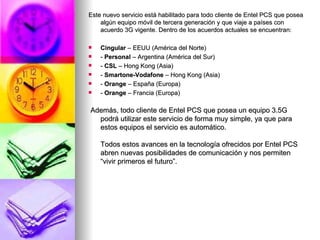 Este nuevo servicio está habilitado para todo cliente de Entel PCS que posea algún equipo móvil de tercera generación y que viaje a países con acuerdo 3G vigente. Dentro de los acuerdos actuales se encuentran: Cingular  – EEUU (América del Norte) -  Personal  – Argentina (América del Sur) -  CSL  – Hong Kong (Asia) -  Smartone-Vodafone  – Hong Kong (Asia) -  Orange  – España (Europa) -  Orange  – Francia (Europa) Además, todo cliente de Entel PCS que posea un equipo 3.5G podrá utilizar este servicio de forma muy simple, ya que para estos equipos el servicio es automático.  Todos estos avances en la tecnología ofrecidos por Entel PCS abren nuevas posibilidades de comunicación y nos permiten “vivir primeros el futuro”.  