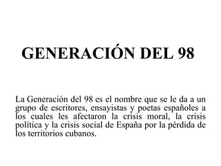 GENERACIÓN DEL 98 La Generación del 98 es el nombre que se le da a un grupo de escritores, ensayistas y poetas españoles a los cuales les afectaron la crisis moral, la crisis política y la crisis social de España por la pérdida de los territorios cubanos. 