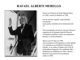 Nació en El Puerto de Santa María(Cádiz) en 1902 y murió en ibídem en 1999.  Fue un escritor español, especialmente reconocido  como poeta, miembro de la Generación del 27.  Está considerado uno de los mayores literatos españoles de la llamada Edad de Plata de la literatura española, cuenta con numerosos premios y reconocimientos.  Murió a los 97 años en 1999. Tras la Guerra Civil Española se exilió debido a su militancia en el Partido Comunista de España. A su vuelta a España, tras el fin de la dictadura franquista, fue nombrado Hijo Predilecto de Andalucía en 1983 y Doctor Honoris Causa por la Universidad de Cádiz en 1985. RAFAEL ALBERTI MERELLO 