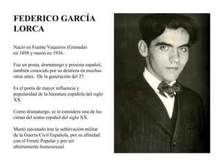 Nació en Fuente Vaqueros (Granada) en 1898 y murió en 1936. Fue un poeta, dramaturgo y prosista español, también conocido por su destreza en muchas otras artes.  De la generación del 27. Es el poeta de mayor influencia y popularidad de la literatura española del siglo XX. Como dramaturgo, se le considera una de las cimas del teatro español del siglo XX. Murió ejecutado tras la sublevación militar de la Guerra Civil Española, por su afinidad con el Frente Popular y por ser abiertamente homosexual. FEDERICO GARCÍA LORCA 
