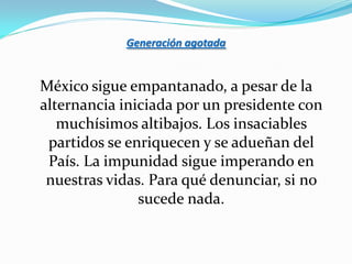 Generación agotada


México sigue empantanado, a pesar de la
alternancia iniciada por un presidente con
   muchísimos altibajos. Los insaciables
 partidos se enriquecen y se adueñan del
 País. La impunidad sigue imperando en
 nuestras vidas. Para qué denunciar, si no
               sucede nada.
 