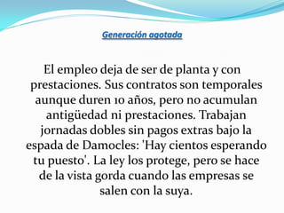 Generación agotada


    El empleo deja de ser de planta y con
 prestaciones. Sus contratos son temporales
  aunque duren 10 años, pero no acumulan
    antigüedad ni prestaciones. Trabajan
   jornadas dobles sin pagos extras bajo la
espada de Damocles: 'Hay cientos esperando
 tu puesto'. La ley los protege, pero se hace
   de la vista gorda cuando las empresas se
                salen con la suya.
 
